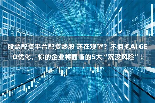 股票配资平台配资炒股 还在观望？不拥抱AI GEO优化，你的企业将面临的5大“沉没风险”！