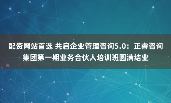 配资网站首选 共启企业管理咨询5.0：正睿咨询集团第一期业务合伙人培训班圆满结业