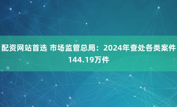 配资网站首选 市场监管总局：2024年查处各类案件144.19万件