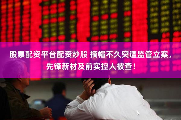 股票配资平台配资炒股 摘帽不久突遭监管立案，先锋新材及前实控人被查！