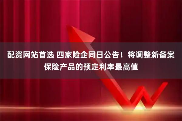 配资网站首选 四家险企同日公告！将调整新备案保险产品的预定利率最高值