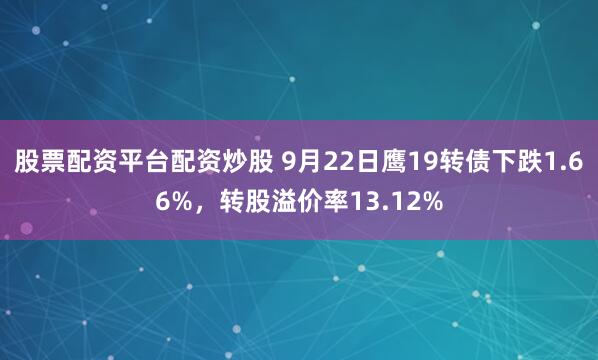 股票配资平台配资炒股 9月22日鹰19转债下跌1.66%，转股溢价率13.12%