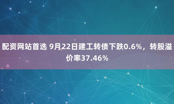 配资网站首选 9月22日建工转债下跌0.6%，转股溢价率37.46%