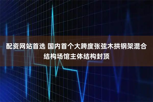 配资网站首选 国内首个大跨度张弦木拱钢架混合结构场馆主体结构封顶