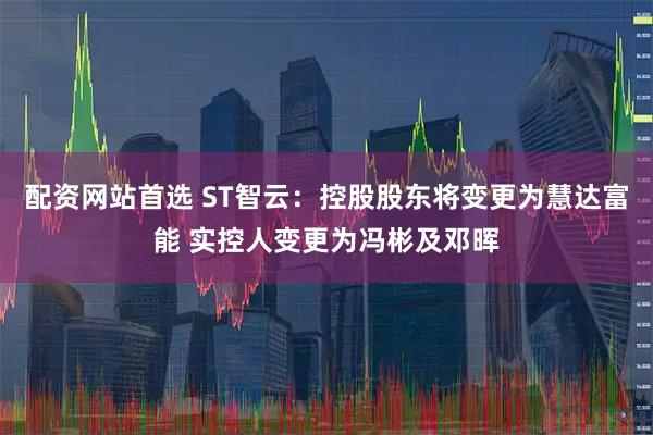 配资网站首选 ST智云：控股股东将变更为慧达富能 实控人变更为冯彬及邓晖
