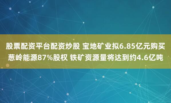 股票配资平台配资炒股 宝地矿业拟6.85亿元购买葱岭能源87%股权 铁矿资源量将达到约4.6亿吨