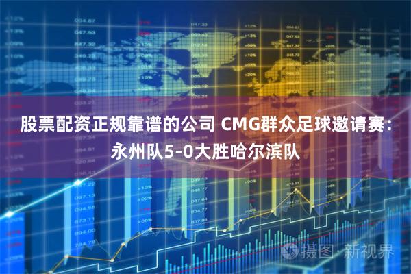 股票配资正规靠谱的公司 CMG群众足球邀请赛：永州队5-0大胜哈尔滨队