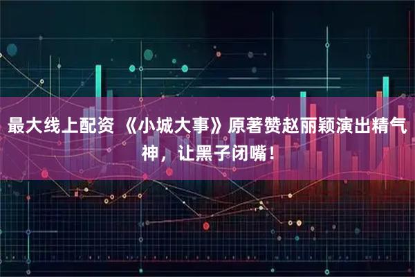 最大线上配资 《小城大事》原著赞赵丽颖演出精气神，让黑子闭嘴！