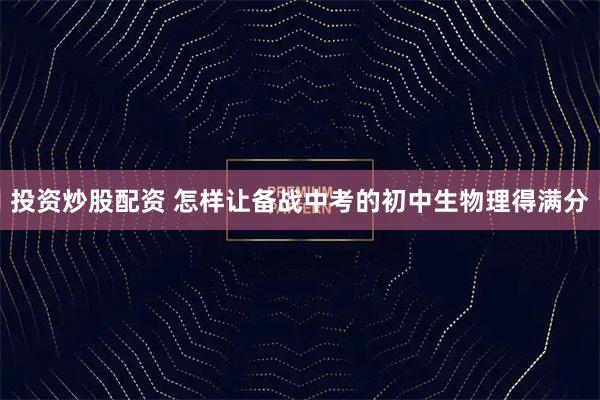 投资炒股配资 怎样让备战中考的初中生物理得满分