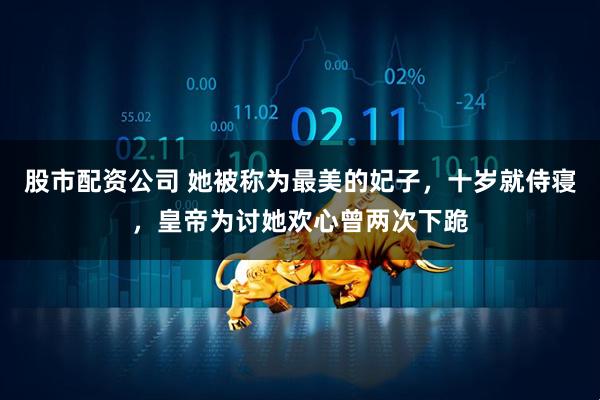 股市配资公司 她被称为最美的妃子，十岁就侍寝，皇帝为讨她欢心曾两次下跪