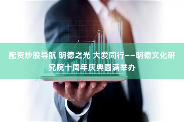 配资炒股导航 明德之光 大爱同行——明德文化研究院十周年庆典圆满举办