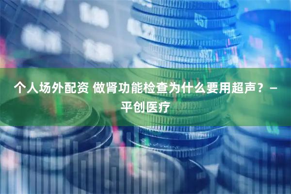 个人场外配资 做肾功能检查为什么要用超声？—平创医疗