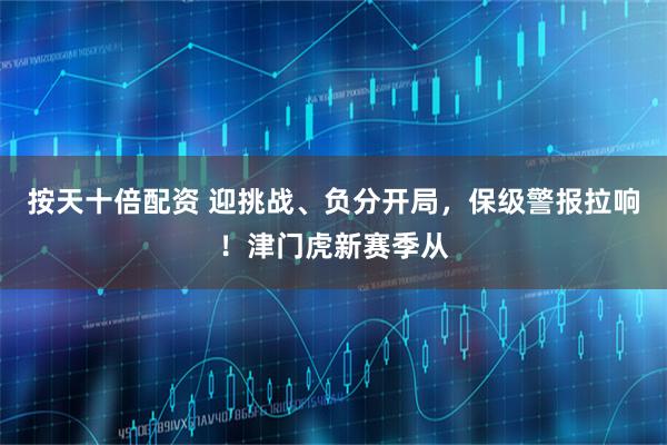 按天十倍配资 迎挑战、负分开局，保级警报拉响！津门虎新赛季从