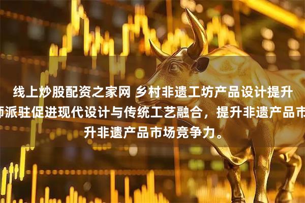 线上炒股配资之家网 乡村非遗工坊产品设计提升计划设计师派驻促进现代设计与传统工艺融合，提升非遗产品市场竞争力。