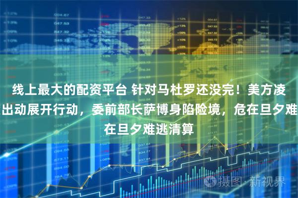 线上最大的配资平台 针对马杜罗还没完！美方凌晨再度出动展开行动，委前部长萨博身陷险境，危在旦夕难逃清算