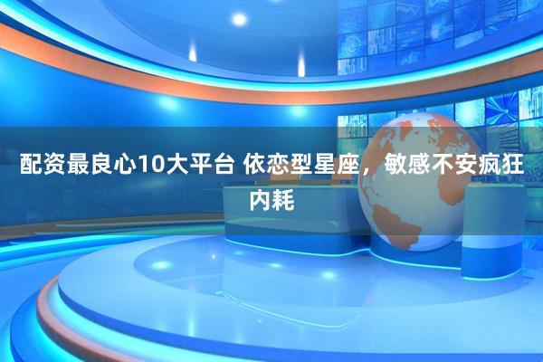 配资最良心10大平台 依恋型星座，敏感不安疯狂内耗