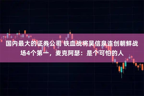 国内最大的证券公司 铁血战将吴信泉连创朝鲜战场4个第一，麦克阿瑟：是个可怕的人