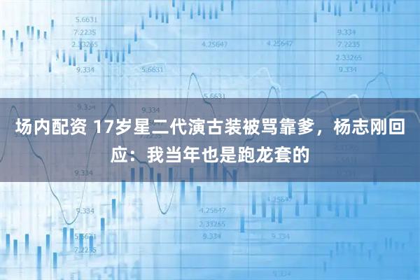 场内配资 17岁星二代演古装被骂靠爹，杨志刚回应：我当年也是跑龙套的