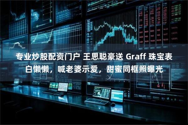 专业炒股配资门户 王思聪豪送 Graff 珠宝表白懒懒，喊老婆示爱，甜蜜同框照曝光