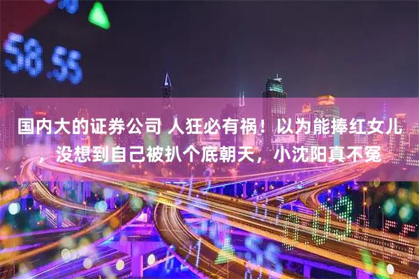 国内大的证券公司 人狂必有祸！以为能捧红女儿，没想到自己被扒个底朝天，小沈阳真不冤